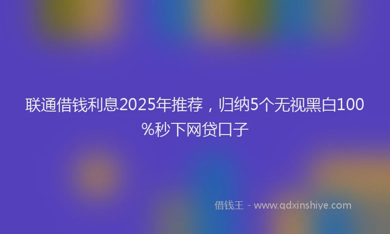 联通借钱利息2025年推荐，归纳5个无视黑白100%秒下网贷口子