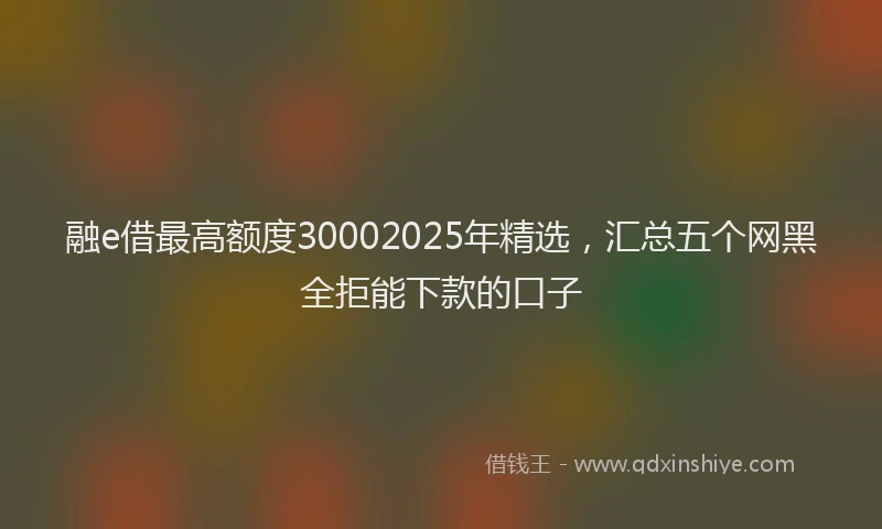 融e借最高额度30002025年精选，汇总五个网黑全拒能下款的口子