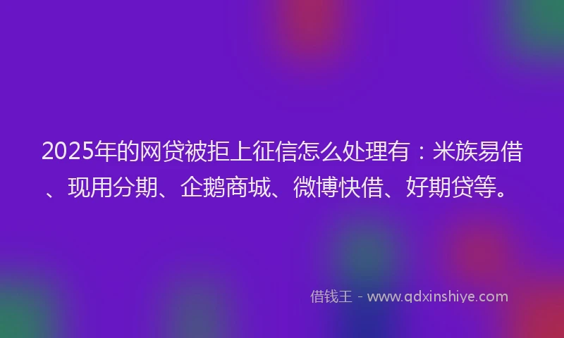 2025年的网贷被拒上征信怎么处理有：米族易借、现用分期、企鹅商城、微博快借、好期贷等。