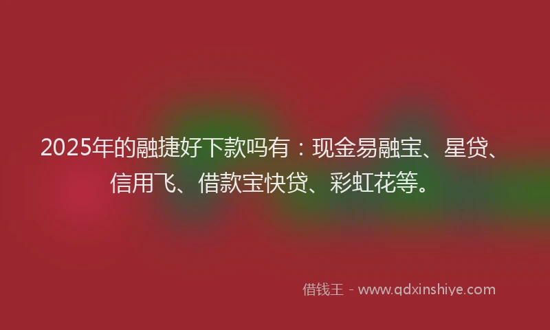 2025年的融捷好下款吗有：现金易融宝、星贷、信用飞、借款宝快贷、彩虹花等。