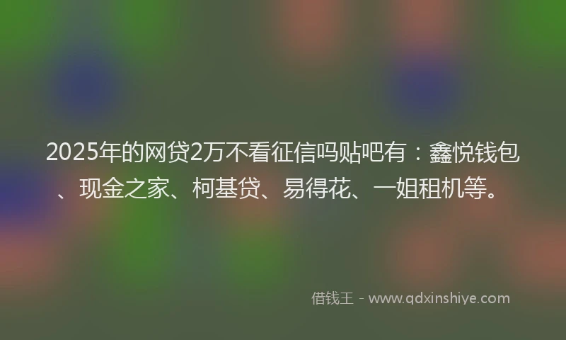 2025年的网贷2万不看征信吗贴吧有：鑫悦钱包、现金之家、柯基贷、易得花、一姐租机等。