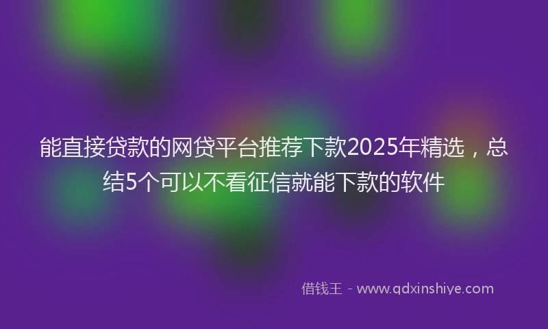 能直接贷款的网贷平台推荐下款2025年精选，总结5个可以不看征信就能下款的软件