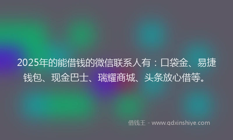 2025年的能借钱的微信联系人有：口袋金、易捷钱包、现金巴士、瑞耀商城、头条放心借等。