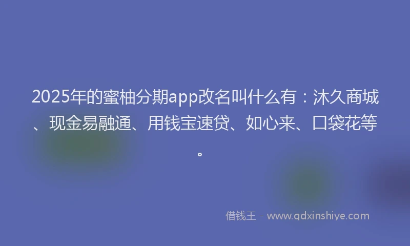2025年的蜜柚分期app改名叫什么有：沐久商城、现金易融通、用钱宝速贷、如心来、口袋花等。
