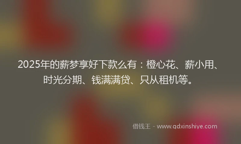 2025年的薪梦享好下款么有：橙心花、薪小用、时光分期、钱满满贷、只从租机等。