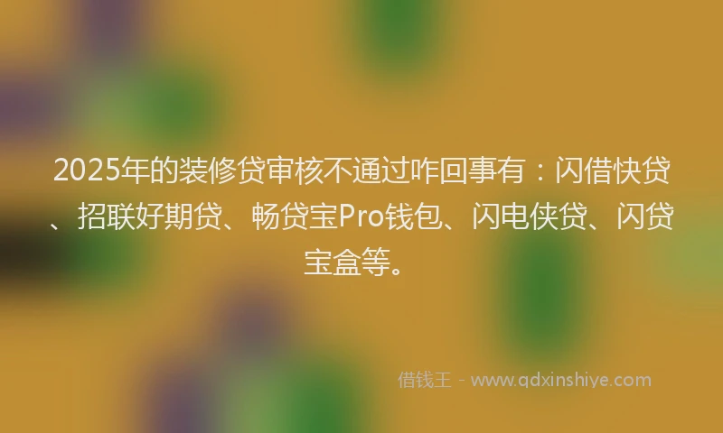 2025年的装修贷审核不通过咋回事有：闪借快贷、招联好期贷、畅贷宝Pro钱包、闪电侠贷、闪贷宝盒等。