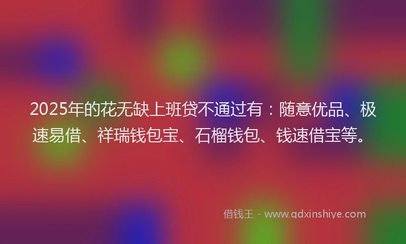 2025年的花无缺上班贷不通过有：随意优品、极速易借、祥瑞钱包宝、石榴钱包、钱速借宝等。