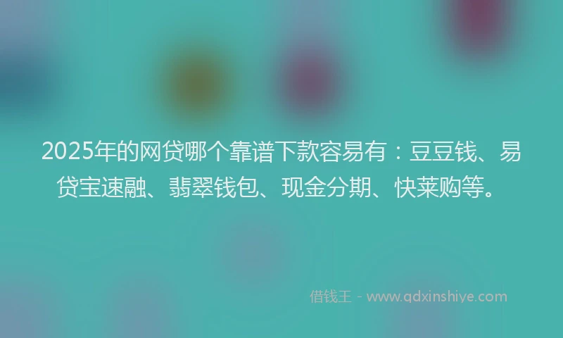 2025年的网贷哪个靠谱下款容易有：豆豆钱、易贷宝速融、翡翠钱包、现金分期、快莱购等。