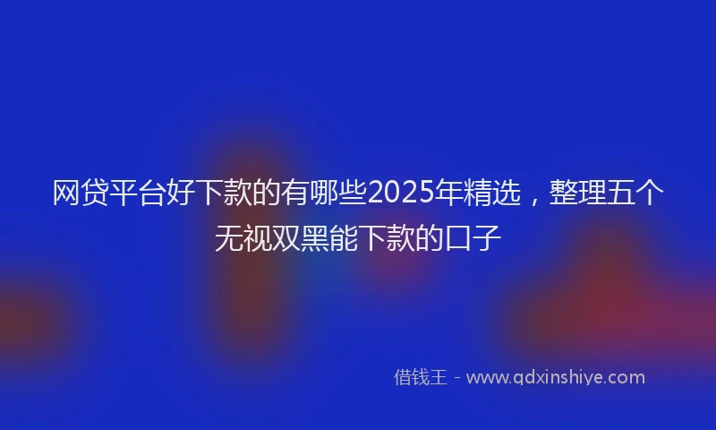 网贷平台好下款的有哪些2025年精选，整理五个无视双黑能下款的口子