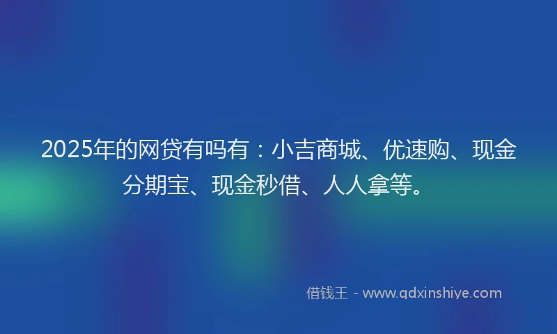 2025年的网贷有吗有：小吉商城、优速购、现金分期宝、现金秒借、人人拿等。
