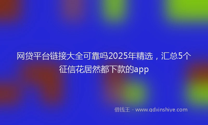 网贷平台链接大全可靠吗2025年精选，汇总5个征信花居然都下款的app