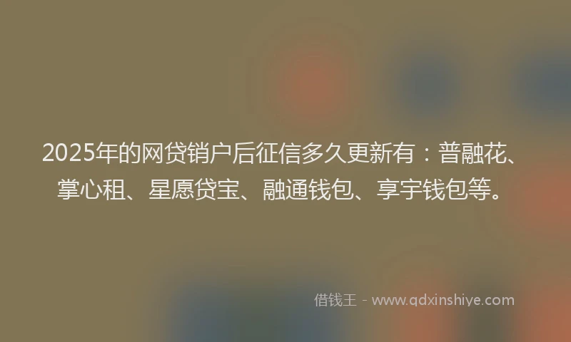 2025年的网贷销户后征信多久更新有：普融花、掌心租、星愿贷宝、融通钱包、享宇钱包等。