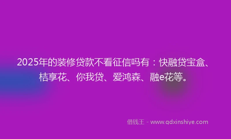 2025年的装修贷款不看征信吗有：快融贷宝盒、桔享花、你我贷、爱鸿森、融e花等。