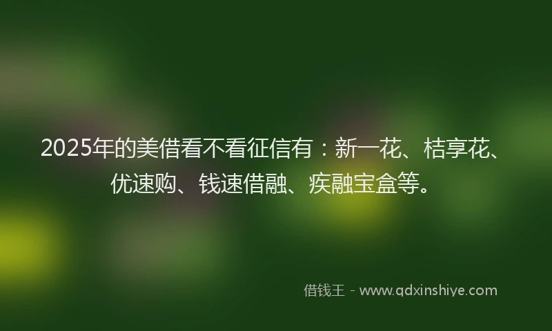 2025年的美借看不看征信有：新一花、桔享花、优速购、钱速借融、疾融宝盒等。
