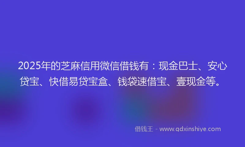 2025年的芝麻信用微信借钱有：现金巴士、安心贷宝、快借易贷宝盒、钱袋速借宝、壹现金等。