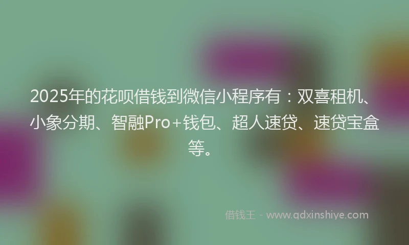 2025年的花呗借钱到微信小程序有：双喜租机、小象分期、智融Pro+钱包、超人速贷、速贷宝盒等。