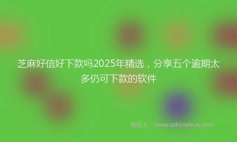 芝麻好信好下款吗2025年精选，分享五个逾期太多仍可下款的软件