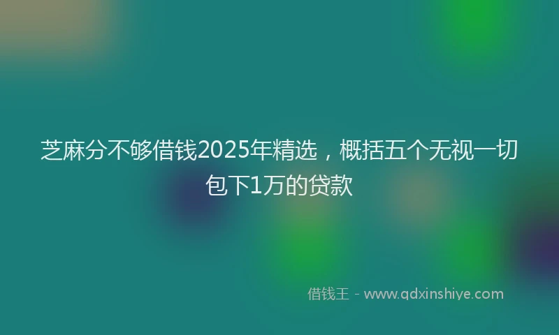 芝麻分不够借钱2025年精选，概括五个无视一切包下1万的贷款