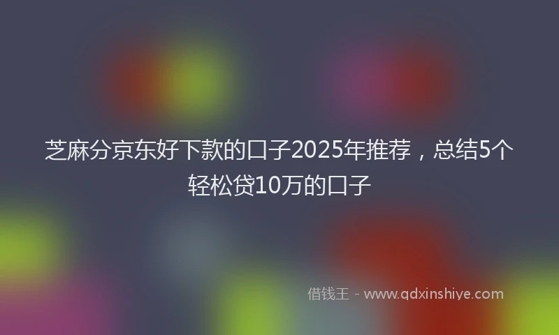 芝麻分京东好下款的口子2025年推荐，总结5个轻松贷10万的口子