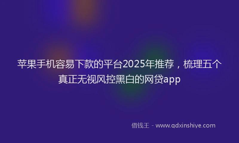 苹果手机容易下款的平台2025年推荐，梳理五个真正无视风控黑白的网贷app