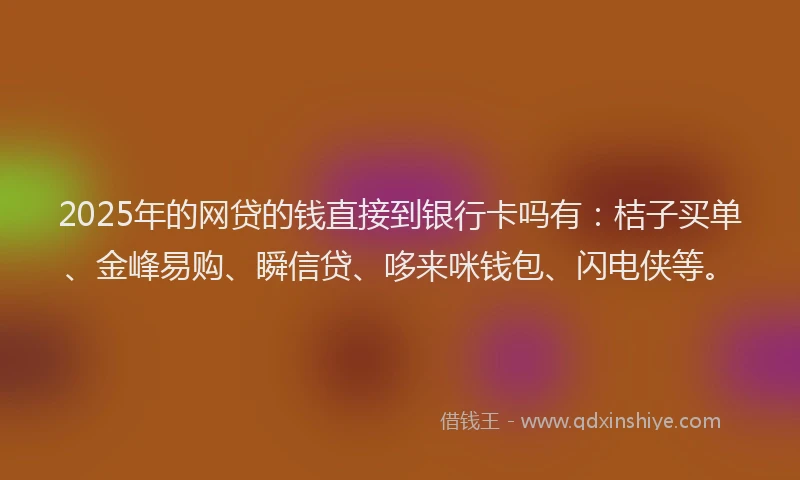 2025年的网贷的钱直接到银行卡吗有：桔子买单、金峰易购、瞬信贷、哆来咪钱包、闪电侠等。