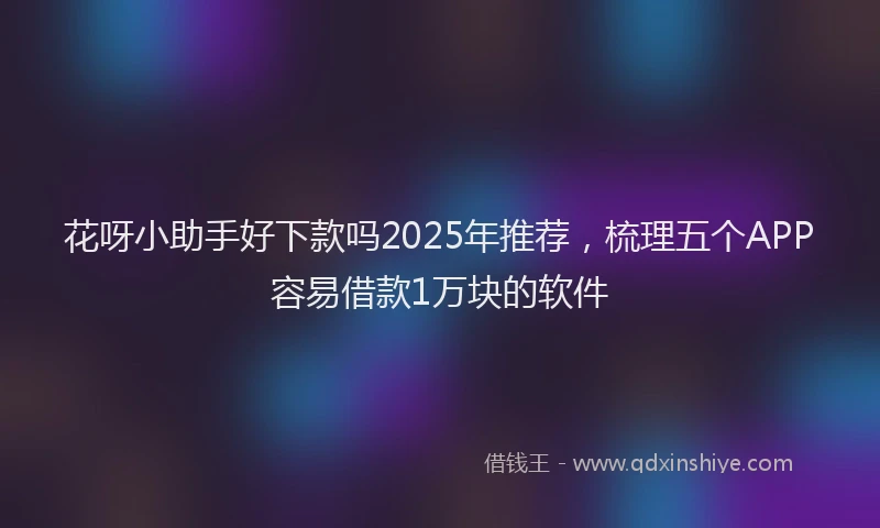 花呀小助手好下款吗2025年推荐，梳理五个APP容易借款1万块的软件