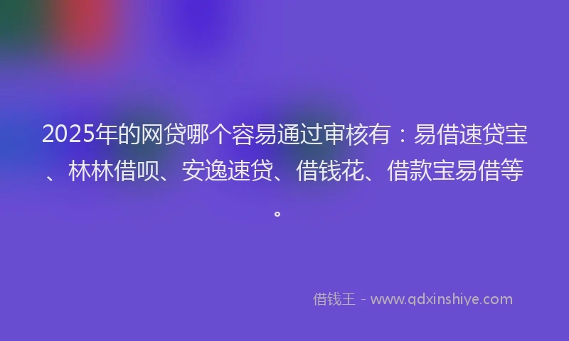 2025年的网贷哪个容易通过审核有：易借速贷宝、林林借呗、安逸速贷、借钱花、借款宝易借等。