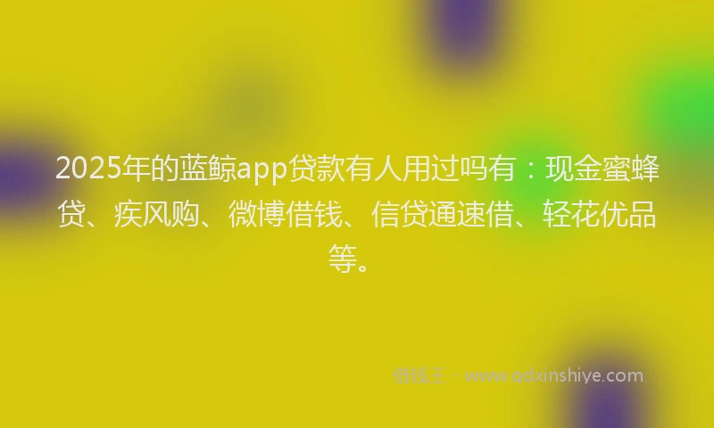 2025年的蓝鲸app贷款有人用过吗有：现金蜜蜂贷、疾风购、微博借钱、信贷通速借、轻花优品等。