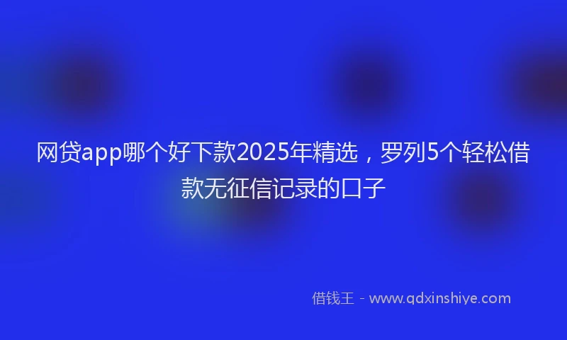 网贷app哪个好下款2025年精选，罗列5个轻松借款无征信记录的口子