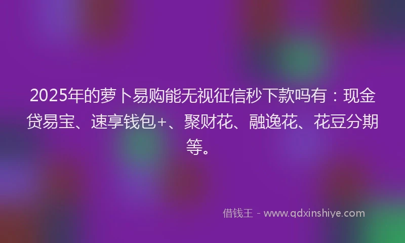 2025年的萝卜易购能无视征信秒下款吗有：现金贷易宝、速享钱包+、聚财花、融逸花、花豆分期等。