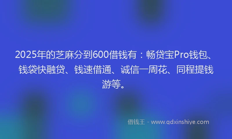 2025年的芝麻分到600借钱有：畅贷宝Pro钱包、钱袋快融贷、钱速借通、诚信一周花、同程提钱游等。
