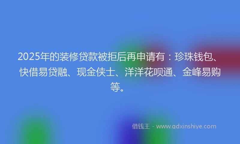 2025年的装修贷款被拒后再申请有：珍珠钱包、快借易贷融、现金侠士、洋洋花呗通、金峰易购等。