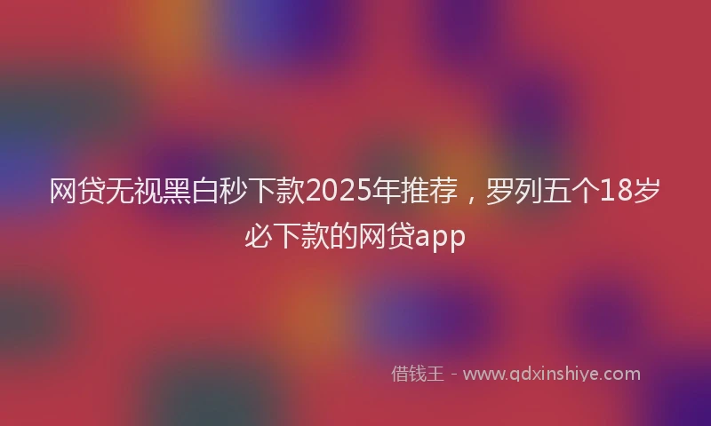 网贷无视黑白秒下款2025年推荐，罗列五个18岁必下款的网贷app