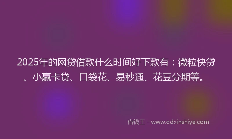 2025年的网贷借款什么时间好下款有：微粒快贷、小赢卡贷、口袋花、易秒通、花豆分期等。