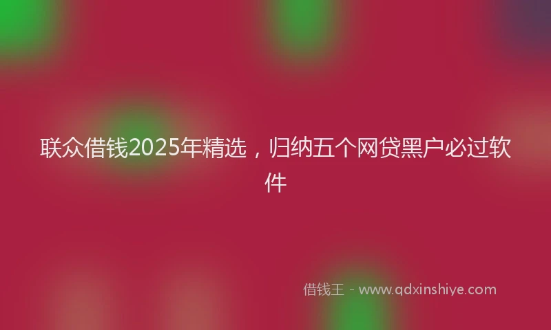 联众借钱2025年精选，归纳五个网贷黑户必过软件