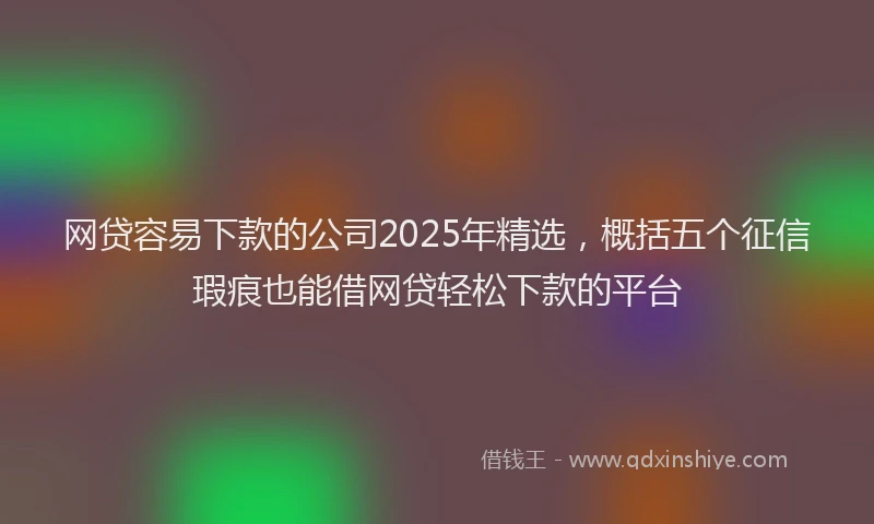 网贷容易下款的公司2025年精选，概括五个征信瑕疵也能借网贷轻松下款的平台