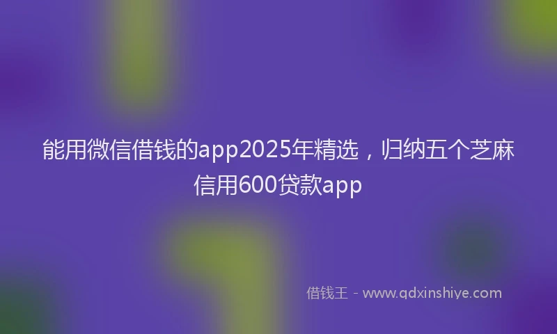 能用微信借钱的app2025年精选，归纳五个芝麻信用600贷款app