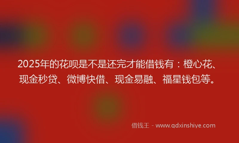 2025年的花呗是不是还完才能借钱有：橙心花、现金秒贷、微博快借、现金易融、福星钱包等。