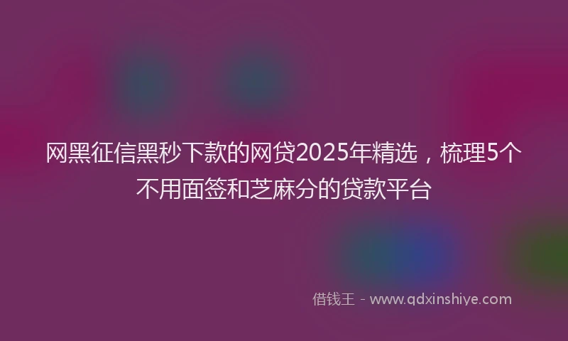 网黑征信黑秒下款的网贷2025年精选，梳理5个不用面签和芝麻分的贷款平台