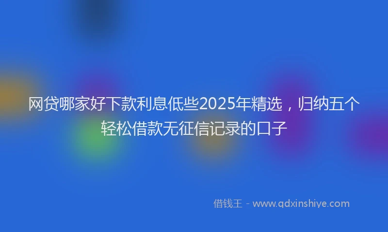 网贷哪家好下款利息低些2025年精选，归纳五个轻松借款无征信记录的口子