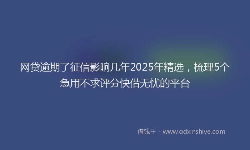 网贷逾期了征信影响几年2025年精选，梳理5个急用不求评分快借无忧的平台