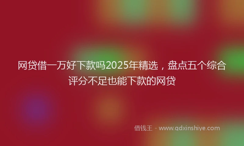 网贷借一万好下款吗2025年精选，盘点五个综合评分不足也能下款的网贷