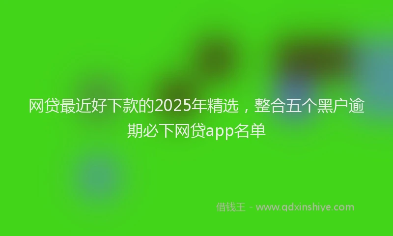 网贷最近好下款的2025年精选，整合五个黑户逾期必下网贷app名单
