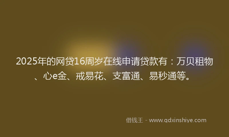 2025年的网贷16周岁在线申请贷款有：万贝租物、心e金、戒易花、支富通、易秒通等。