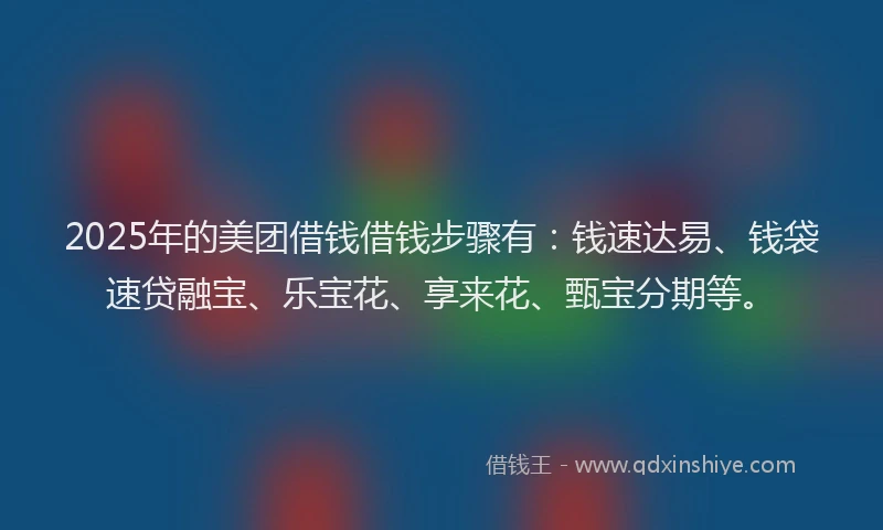 2025年的美团借钱借钱步骤有：钱速达易、钱袋速贷融宝、乐宝花、享来花、甄宝分期等。