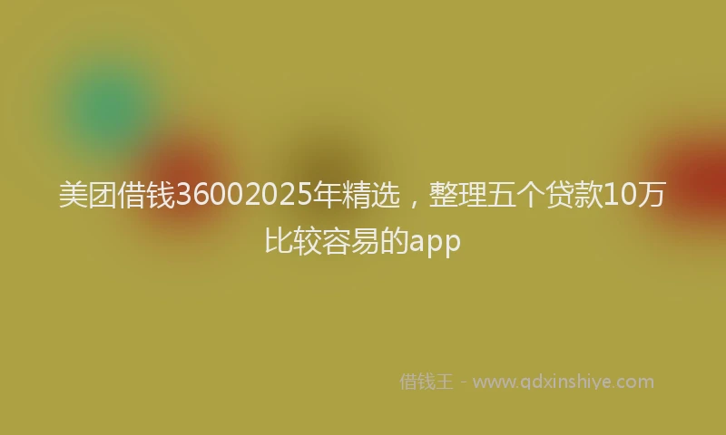 美团借钱36002025年精选，整理五个贷款10万比较容易的app
