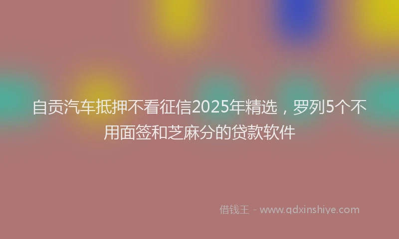 自贡汽车抵押不看征信2025年精选，罗列5个不用面签和芝麻分的贷款软件