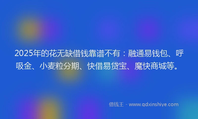 2025年的花无缺借钱靠谱不有：融通易钱包、呼吸金、小麦粒分期、快借易贷宝、魔快商城等。
