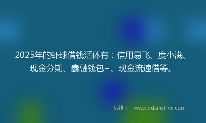 2025年的虾球借钱活体有：信用易飞、度小满、现金分期、鑫融钱包+、现金流速借等。