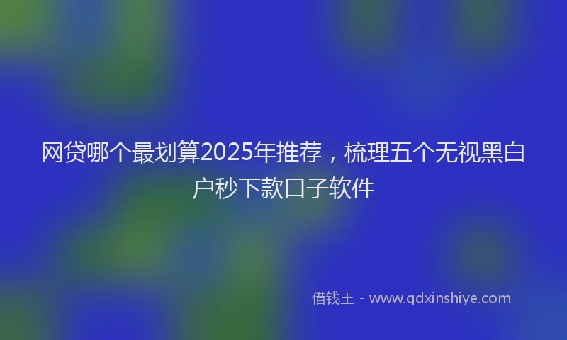 网贷哪个最划算2025年推荐，梳理五个无视黑白户秒下款口子软件